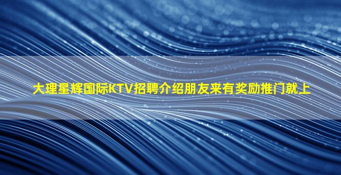 大理星辉国际KTV招聘介绍朋友来有奖励推门就上